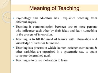 Meaning of Teaching
 Psychology and educators has explained teaching from
different angles.
 Teaching is communication between two or more persons
who influence each other by their ideas and learn something
in the process of interaction.
 Teaching is to fill the mind of learner with information and
knowledge of facts for future use.
 Teaching is a process in which learner , teacher, curriculum &
other variables are organized in a systematic way to attain
some pre-determined goal.
 Teaching is to cause motivation to learn.
 