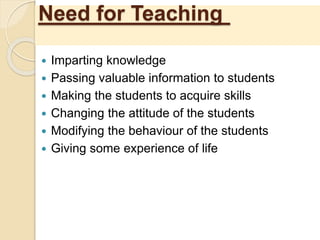 Need for Teaching
 Imparting knowledge
 Passing valuable information to students
 Making the students to acquire skills
 Changing the attitude of the students
 Modifying the behaviour of the students
 Giving some experience of life
 