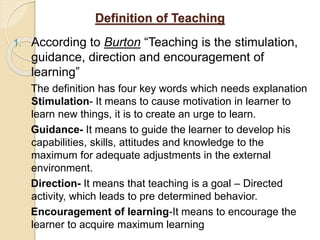 Definition of Teaching
1. According to Burton “Teaching is the stimulation,
guidance, direction and encouragement of
learning”
The definition has four key words which needs explanation
Stimulation- It means to cause motivation in learner to
learn new things, it is to create an urge to learn.
Guidance- It means to guide the learner to develop his
capabilities, skills, attitudes and knowledge to the
maximum for adequate adjustments in the external
environment.
Direction- It means that teaching is a goal – Directed
activity, which leads to pre determined behavior.
Encouragement of learning-It means to encourage the
learner to acquire maximum learning
 