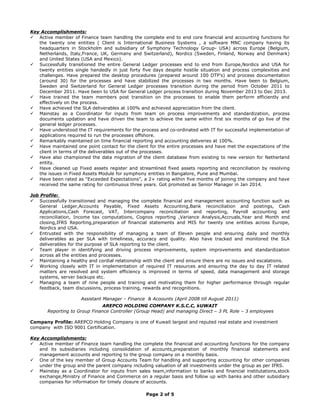 Key Accomplishments:
 Active member of Finance team handling the complete end to end core financial and accounting functions for
the twenty one entities ( Client is International Business Systems , a software MNC company having its
headquarters in Stockholm and subsidiary of Symphony Technology Group- USA) across Europe (Belgium,
Netherlands, Italy,France, UK, Germany and Switzerland), Nordics (Sweden, Finland, Norway and Denmark)
and United States (USA and Mexico).
 Successfully transitioned the entire General Ledger processes end to end from Europe,Nordics and USA for
twenty entities single handedly in just forty five days despite hostile situation and process complexities and
challenges. Have prepared the desktop procedures (prepared around 100 DTP’s) and process documentation
(around 30) for the processes and have stabilized the processes in two months. Have been to Belgium,
Sweden and Switzerland for General Ledger processes transition during the period from October 2011 to
December 2011. Have been to USA for General Ledger process transition during November 2013 to Dec 2013.
 Have trained the team members post transition on the processes to enable them perform efficiently and
effectively on the process.
 Have achieved the SLA deliverables at 100% and achieved appreciation from the client.
 Mainstay as a Coordinator for inputs from team on process improvements and standardization, process
documents updation and have driven the team to achieve the same within first six months of go live of the
general ledger processes.
 Have understood the IT requirements for the process and co-ordinated with IT for successful implementation of
applications required to run the processes offshore.
 Remarkably maintained on time financial reporting and accounting deliveries at 100%.
 Have maintained one point contact for the client for the entire processes and have met the expectations of the
client in terms of the deliverables out of the processes.
 Have also championed the data migration of the client database from existing to new version for Netherland
entity.
 Have cleaned up Fixed assets register and streamlined fixed assets reporting and reconciliation by resolving
the issues in Fixed Assets Module for symphony entities in Bangalore, Pune and Mumbai.
 Have been rated as “Exceeded Expectations”, a 2+ rating within five months of joining the company and have
received the same rating for continuous three years. Got promoted as Senior Manager in Jan 2014.
Job Profile:
 Successfully transitioned and managing the complete financial and management accounting function such as
General Ledger,Accounts Payable, Fixed Assets Accounting,Bank reconciliation and postings, Cash
Applications,Cash Forecast, VAT, Intercompany reconciliation and reporting, Payroll accounting and
reconciliation, Income tax computations, Cognos reporting ,Variance Analysis,Accruals,Year and Month end
closing,IFRS Reporting,preparation of financial statements and MIS for twenty one entities across Europe,
Nordics and USA.
 Entrusted with the responsibility of managing a team of Eleven people and ensuring daily and monthly
deliverables as per SLA with timeliness, accuracy and quality. Also have tracked and monitored the SLA
deliverables for the purpose of SLA reporting to the client.
 Team player in identifying and driving process improvements, system improvements and standardization
across all the entities and processes.
 Maintaining a healthy and cordial relationship with the client and ensure there are no issues and escalations.
 Working closely with IT in implementation of required IT resources and ensuring the day to day IT related
matters are resolved and system efficiency is improved in terms of speed, data management and storage
systems, server backups etc.
 Managing a team of nine people and training and motivating them for higher performance through regular
feedback, team discussions, process training, rewards and recognitions.
Assistant Manager – Finance & Acoounts (April 2008 till August 2011)
AREPCO HOLDING COMPANY K.S.C.C, kUWAIT
Reporting to Group Finance Controller (Group Head) and managing Direct – 3 PL Role – 3 employees
Company Profile: AREPCO Holding Company is one of Kuwait largest and reputed real estate and investment
company with ISO 9001 Certification.
Key Accomplishments:
 Active member of Finance team handling the complete the financial and accounting functions for the company
and its subsidiaries including consolidation of accounts,preparation of monthly financial statements and
management accounts and reporting to the group company on a monthly basis.
 One of the key member of Group Accounts Team for handling and supporting accounting for other companies
under the group and the parent company including valuation of all investments under the group as per IFRS.
 Mainstay as a Coordinator for inputs from sales team,information to banks and financial institutations,stock
exchange,Ministry of Finance and Commerce on a regular basis and follow up with banks and other subsidiary
companies for information for timely closure of accounts.
Page 2 of 5
 