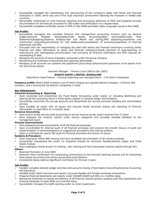 Successfully managed the rescheduling and restructuring of the company’s debts with banks and financial
institutions in 2009, which was one of the most important achievement following the recession in middle east
countries.
 Remarkably maintained on time financial reporting and accounting deliveries at 95% and prepared process
documentation for all financial processes for ISO audits and certification on a regular basis.
 Successfully completed certificate course in IFRS in May 2008 and Arabic Basic Language course in Nov’2008.
Job Profile:
 Successfully managing the complete financial and management accounting function such as General
Ledger,Accounts Payable, Receivables,Fixed Assets Accounting,Bank reconciliation,Cash Flow
Statements,Budgeting,Variance Analysis,Year and Month end closing,IFRS Reporting,investment and
construction accounting,Accounting for real estate,audit,consolidation of accounts,preparation of financial
statements and MIS.
 Entrusted with the responsibility of managing the debt with banks and financial institutions involving timely
financial and other information to banks and financial institutions,timely payment of dues,liasoning on
restructuring and rescheduling documentation and providing all financial information and MIS required for
rescheduling of debt.
 Managing the accounts of three subsidiary companies under the group company.
 Maintaining the timeliness of accounting and reporting deliverables.
 Managing of all accounts sun systems and peachtree (accounting softwares)and generation of all reports from
the accounting system.
Assistant Manager – Finance (June 2005 to Dec 2007)
BHARTI AIRTEL LIMITED, BANGALORE
Reported to Head Finance – Financial Reporting and managed Direct – 4 PL Role-4 employees
Company profile: Bharti Airtel Limited is one of India’s largest and reputed telecom company, a Fortune 200
company, and is among the top telecom companies in India.
Key Attainments:
Financial Accounting & Reporting
 Have reconciled and streamlined the Fixed Assets Accounting under oracle 11i including identifying and
clearing all the reconciling items in Fixed Assets register vs General Ledger Reconciliation.
 Successfully reconciled the accrual accounts and streamlined the accrual accounts handling and reconciliation
process.
 Have handled all audits with nil issues and ensured timely accounts closing and reporting of financial
deliverables to head office on a monthly basis.
Revenue Accounting
 Have ensure timely and accurate accounting of service revenue as per report received from IT team.
 Have analysed the revenue reports under various categories and provided valuable feedback to the
management team.
Process Improvements
 Have prepared process documention of all the financial processes.
 Have co-ordinated for Internal audit of all financial processes and ensured the smooth closure of audit and
implementation of recommendations or suggestions provided by the internal auditors.
 Have co-ordinated for yearly ISO audit for financial processes and ensure nil issues.
Systems & Procedure
 Have undergone Yellow Belt training and have completed documentation of all critical processes
 Successfully championed the oracle 11i migration process for Accounts Payable,General Ledger and Fixed
Assets module.
 Have undergone Oracle 8i and 11i training , ACL training and have automated revenue reports through ACL.
Others
 Received Promotion in June 2006
 Received “Merit Certificates” for outstanding contributions to the financial reporting process and for streamling
fixed assets accounting and various accounting reconciliations.
 Consistently being rated as Significant Contributor for the last 2 years.
Job Profile:
 Handled complete General Ledger activities and accounts closing ,Fixed Assets Accounting,Revenue Accounting
and Assurance.
 Handled Audit, Asset Insurance and claims, Accounts Payable and Foreign exchange transactions.
 Prepared financial statements and reports under USGAAP,IGAAP and IAS on a monthly basis.
 Maintained timeliness of closing and delivery of all financial reports,variance analysis,cash flow statements and
financial schedules to head office on a monthly basis.
 Successfully managed the staffs working under my direct supervision.
Page 3 of 5
 