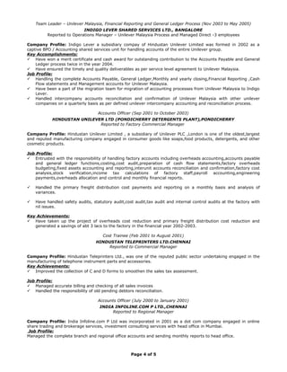 Team Leader – Unilever Malaysia, Financial Reporting and General Ledger Process (Nov 2003 to May 2005)
INDIGO LEVER SHARED SERVICES LTD., BANGALORE
Reported to Operations Manager – Unilever Malaysia Process and Managed Direct -3 employees
Company Profile: Indigo Lever a subsidiary compay of Hindustan Unilever Limited was formed in 2002 as a
captive BPO / Accounting shared services unit for handling accounts of the entire Unilever group.
Key Accomplishments:
 Have won a merit certificate and cash award for outstanding contribution to the Accounts Payable and General
Ledger process twice in the year 2004.
 Have ensured the timely and quality deliverables as per service level agreement to Unilever Malaysia.
Job Profile:
 Handling the complete Accounts Payable, General Ledger,Monthly and yearly closing,Financial Reporting ,Cash
Flow statements and Management accounts for Unilever Malaysia.
 Have been a part of the migration team for migration of accounting processes from Unilever Malaysia to Indigo
Lever.
 Handled intercompany accounts reconciliation and confirmation of Unilever Malaysia with other unilever
companies on a quarterly basis as per defined unilever intercompany accounting and reconciliation process.
Accounts Officer (Sep 2001 to October 2003)
HINDUSTAN UNILEVER LTD (PONDICHERRY DETERGENTS PLANT),PONDICHERRY
Reported to Factory Commercial Manager
Company Profile: Hindustan Unilever Limited , a subsidiary of Unilever PLC ,London is one of the oldest,largest
and reputed manufacturing company engaged in consumer goods like soaps,food products, detergents, and other
cosmetic products.
Job Profile:
 Entrusted with the responsibility of handling factory accounts including overheads accounting,accounts payable
and general ledger functions,costing,cost audit,preparation of cash flow statements,factory overheads
budgeting,fixed assets accounting and reporting,interunit accounts reconciliation and confirmation,factory cost
analysis,stock verification,income tax calculations of factory staff,payroll accounting,engineering
payments,overheads allocation and control and monthly financial reports.
 Handled the primary freight distribution cost payments and reporting on a monthly basis and analysis of
variances.
 Have handled safety audits, statutory audit,cost audit,tax audit and internal control audits at the factory with
nil issues.
Key Achievements:
 Have taken up the project of overheads cost reduction and primary freight distribution cost reduction and
generated a savings of abt 3 lacs to the factory in the financial year 2002-2003.
Cost Trainee (Feb 2001 to August 2001)
HINDUSTAN TELEPRINTERS LTD.CHENNAI
Reported to Commercial Manager
Company Profile: Hindustan Teleprinters Ltd., was one of the reputed public sector undertaking engaged in the
manufacturing of telephone instrument parts and accessories.
Key Achievements:
 Improved the collection of C and D forms to smoothen the sales tax assessment.
Job Profile:
 Managed accurate billing and checking of all sales invoices
 Handled the responsibility of old pending debtors reconciliation.
Accounts Officer (July 2000 to January 2001)
INDIA INFOLINE.COM P LTD.,CHENNAI
Reported to Regional Manager
Company Profile: India Infoline.com P Ltd was incorporated in 2001 as a dot com company engaged in online
share trading and brokerage services, investment consulting services with head office in Mumbai.
Job Profile:
Managed the complete branch and regional office accounts and sending monthly reports to head office.
Page 4 of 5
 