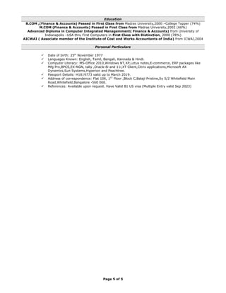 Education
B.COM ,(Finance & Accounts) Passed in First Class from Madras University,2000 –College Topper (74%)
M.COM (Finance & Accounts) Passed in First Class from Madras University,2002 (66%)
Advanced Diploma in Computer Integrated Managemment( Finance & Accounts) from University of
Indianapolis –USA thru First Computers in First Class with Distinction, 2000 (78%)
AICWAI ( Associate member of the Institute of Cost and Works Accountants of India) from ICWAI,2004
Personal Particulars
 Date of birth: 25th
November 1977
 Languages Known: English, Tamil, Bengali, Kannada & Hindi.
 Computer Literacy: MS-Office 2010,Windows NT,XP,Lotus notes,E-commerce, ERP packages like
Mfg Pro,BPCS,EX-NGN, tally ,Oracle 8i and 11i,XT Client,Citrix applications,Microsoft AX
Dynamics,Sun Systems,Hyperion and Peachtree.
 Passport Details: H1819773 valid up to March 2019.
 Address of correspondence: Flat 106, 1ST
Floor ,Block C,Balaji Pristine,Sy 5/2 Whitefield Main
Road,Whitefield,Bangalore -560 066.
 References: Available upon request. Have Valid B1 US visa (Multiple Entry valid Sep 2023)
Page 5 of 5
 