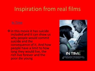 Inspiration from real films
• In Time
in this movie it has suicide
included and it can show us
why people would commit
suicide and the
consequence of it. And how
people have a limit to how
long they would live, the
rich live forever and the
poor die young
 