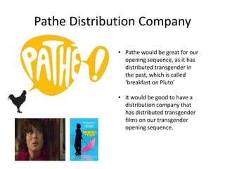 Pathe Distribution Company
• Pathe would be great for our
opening sequence, as it has
distributed transgender in
the past, which is called
‘breakfast on Pluto’
• It would be good to have a
distribution company that
has distributed transgender
films on our transgender
opening sequence.
 