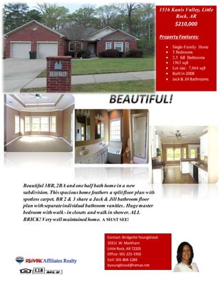 Property Features:
 Single-Family Home
 3 Bedrooms
 2,5 full Bathrooms
 1963 sqft
 Lot size: 7,864 sqft
 Built in 2008
 Jack & Jill Bathrooms
Beautiful 3BR,2BA and onehalf bath home in a new
subdivision. Thisspacioushome feathers a splitfloor plan with
spotless carpet. BR 2 & 3 share a Jack & Jill bathroom floor
plan withseparateindividual bathroom vanities. Hugemaster
bedroom withwalk- in closets and walk in shower. ALL
BRICK! Very well maintained home. A MUST SEE!
Cell:501-804-1284
byoungblood@remax.net
1516 Kanis Valley, Little
Rock, AR
$210,000
Contact: Bridgette Youngblood
10311 W. Markham
Little Rock,AR 72205
Office:501-225-1950
Cell:501-804-1284
byoungblood@remax.net
 