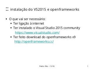 :: instalação do VS2015 e openframeworks
 O que vai ser necessário:
 Ter ligação à internet
 Ter instalado o Visual Studio 2015 community
https://www.visualstudio.com/
 Ter feito download do openframeworks v9
http://openframeworks.cc/
1Pedro Rito - 15/16
 