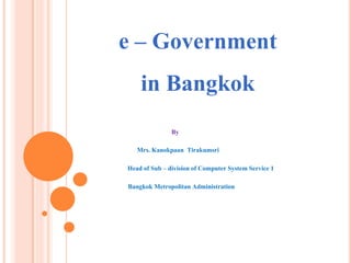 e – Government
in Bangkok
By
Mrs. Kanokpaan Tirakumsri
Head of Sub – division of Computer System Service 1
Bangkok Metropolitan Administration
 