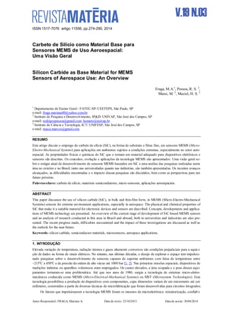 ISSN 1517-7076 artigo 11556, pp.274-290, 2014
Autor Responsável: FRAGA, Mariana A. Data de envio: 23/10/2013 Data de aceite: 30/04/2014
V.19 N.03
Carbeto de Silício como Material Base para
Sensores MEMS de Uso Aeroespacial:
Uma Visão Geral
Silicon Carbide as Base Material for MEMS
Sensors of Aerospace Use: An Overview
Fraga, M.A.1
, Pessoa, R. S. 2
,
Massi, M. 3
, Maciel, H. S. 2
1
Departamento de Ensino Geral - FATEC-SP/ CEETEPS, São Paulo, SP
e-mail: fraga.mariana80@yahoo.com.br
2
Instituto de Pesquisa e Desenvolvimento, IP&D/ UNIVAP, São José dos Campos, SP
e-mail: rodrigospessoa@gmail.com; homero@univap.br
3
Instituto de Ciência e Tecnologia, ICT/ UNIFESP, São José dos Campos, SP
e-mail: massi.marcos@gmail.com
RESUMO
Este artigo discute o emprego do carbeto de silício (SiC), na forma de substrato e filme fino, em sensores MEMS (Micro-
Electro-Mechanical Systems) para aplicações em ambientes sujeitos a condições extremas, especialmente no setor aero-
espacial. As propriedades físicas e químicas do SiC que o tornam um material adequado para dispositivos eletrônicos e
sensores são descritas. Os conceitos, evolução e aplicações da tecnologia MEMS são apresentados. Uma visão geral so-
bre o estágio atual de desenvolvimento de sensores MEMS baseados em SiC e uma análise das pesquisas realizadas nesta
área no exterior e no Brasil, tanto nas universidades quanto nas indústrias, são também apresentadas. Os recentes avanços
alcançados, as dificuldades encontradas e o impacto dessas pesquisas são discutidos, bem como as perspectivas para um
futuro próximo.
Palavras-chave: carbeto de silício, materiais semicondutores, micro-sensores, aplicações aeroespaciais.
ABSTRACT
This paper discusses the use of silicon carbide (SiC), in bulk and thin-film form, in MEMS (Micro-Electro-Mechanical
Systems) sensors for extreme environment applications, especially in aerospace. The physical and chemical properties of
SiC that make it a suitable material for electronic devices and sensors are described. Concepts, developments and applica-
tions of MEMS technology are presented. An overview of the current stage of development of SiC-based MEMS sensors
and an analysis of research conducted in this area in Brazil and abroad, both in universities and industries are also pre-
sented. The recent progress made, difficulties encountered and the impact of these investigations are discussed as well as
the outlook for the near future.
Keywords: silicon carbide, semiconductor materials, microsensors, aerospace applications.
1. INTRODUÇÃO
Elevada variação de temperatura, radiação intensa e gases altamente corrosivos são condições prejudiciais para a aquis i-
ção de dados na forma de sinais elétricos. No entanto, nas últimas décadas, o desejo de explorar o espaço tem impulsio-
nado pesquisas sobre o desenvolvimento de sensores capazes de suportar ambientes com faixa de temperatura entre
–215ºC a 450ºC e de pressão da ordem de alto vácuo até 1000 bar [1, 2]. Nas primeiras missões espaciais, dispositivos de
medições indiretas ou aparelhos volumosos eram empregados. Os custos elevados, a área ocupada e o peso desses equi-
pamentos tornaram-se uma problemática. Até que nos anos de 1980, surgiu a tecnologia de sistemas micro-eletro-
mecânicos conhecida como MEMS (Micro-Electrical-Mechanical Systems) ou MST (Microsystem Technologies). Esta
tecnologia possibilitou a produção de dispositivos com componentes, cujas dimensões variam de um micrometro até um
milímetro, construídos a partir de diversas técnicas de microfabricação que foram desenvolvidas para circuitos integrados.
Os fatores que impulsionaram a tecnologia MEMS foram os mesmos da microeletrônica: miniaturização, confiab i-
 
