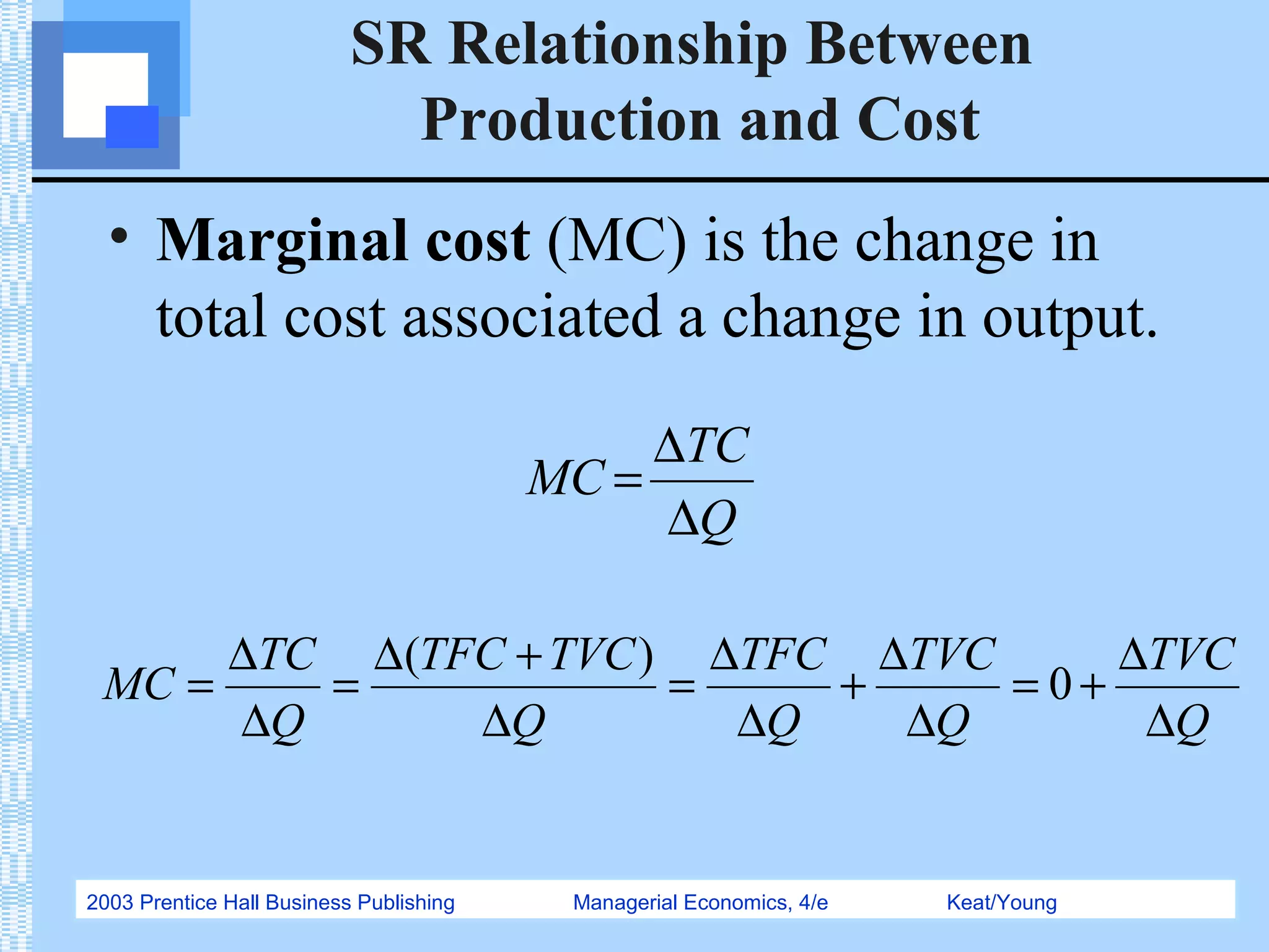 2003 Prentice Hall Business Publishing Managerial Economics, 4/e Keat/Young
SR Relationship Between
Production and Cost
• Marginal cost (MC) is the change in
total cost associated a change in output.
Q
TC
MC
∆
∆
=
Q
TVC
Q
TVC
Q
TFC
Q
TVCTFC
Q
TC
MC
∆
∆
+=
∆
∆
+
∆
∆
=
∆
+∆
=
∆
∆
= 0
)(
 