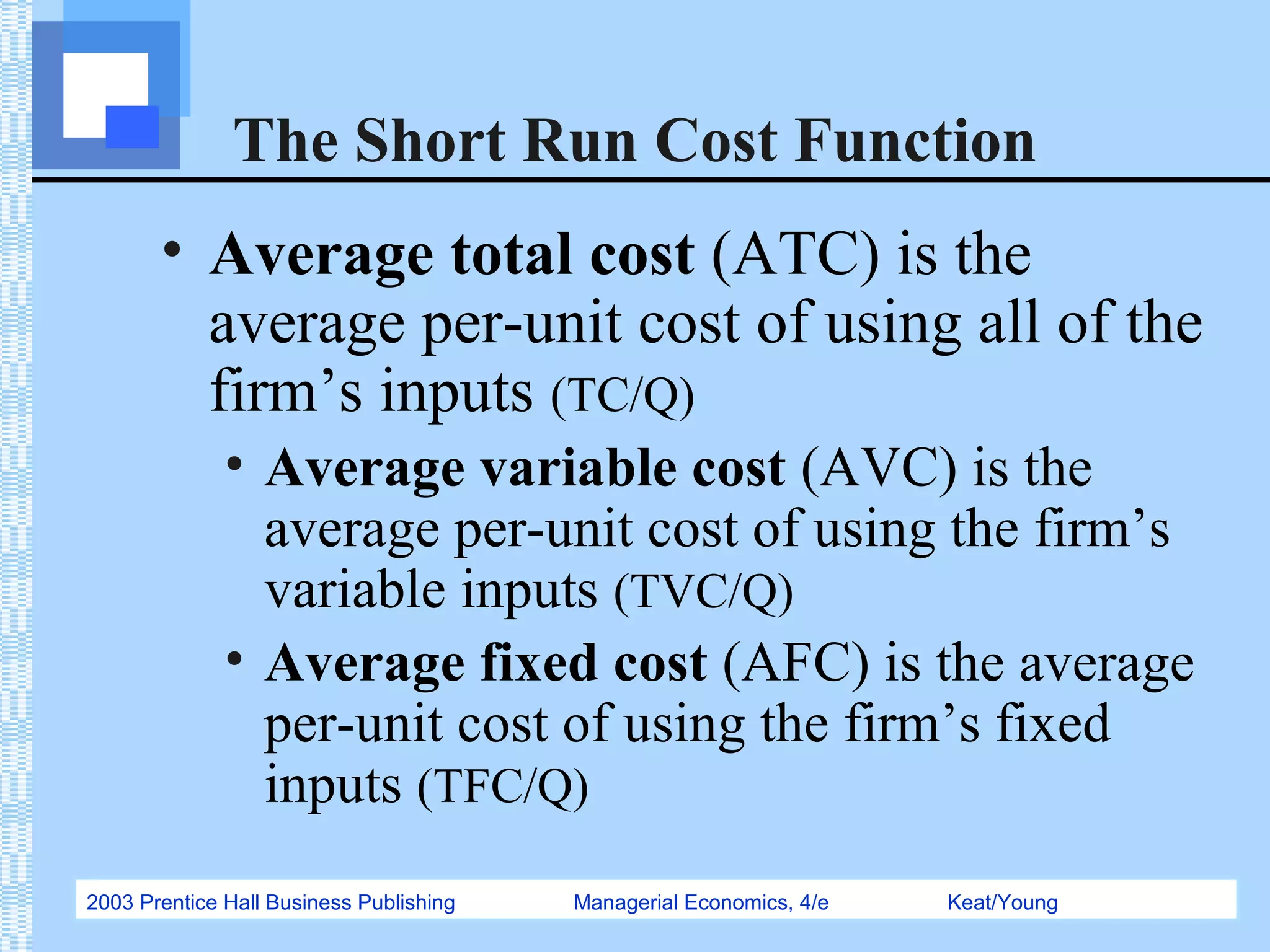 2003 Prentice Hall Business Publishing Managerial Economics, 4/e Keat/Young
The Short Run Cost Function
• Average total cost (ATC) is the
average per-unit cost of using all of the
firm’s inputs (TC/Q)
• Average variable cost (AVC) is the
average per-unit cost of using the firm’s
variable inputs (TVC/Q)
• Average fixed cost (AFC) is the average
per-unit cost of using the firm’s fixed
inputs (TFC/Q)
 