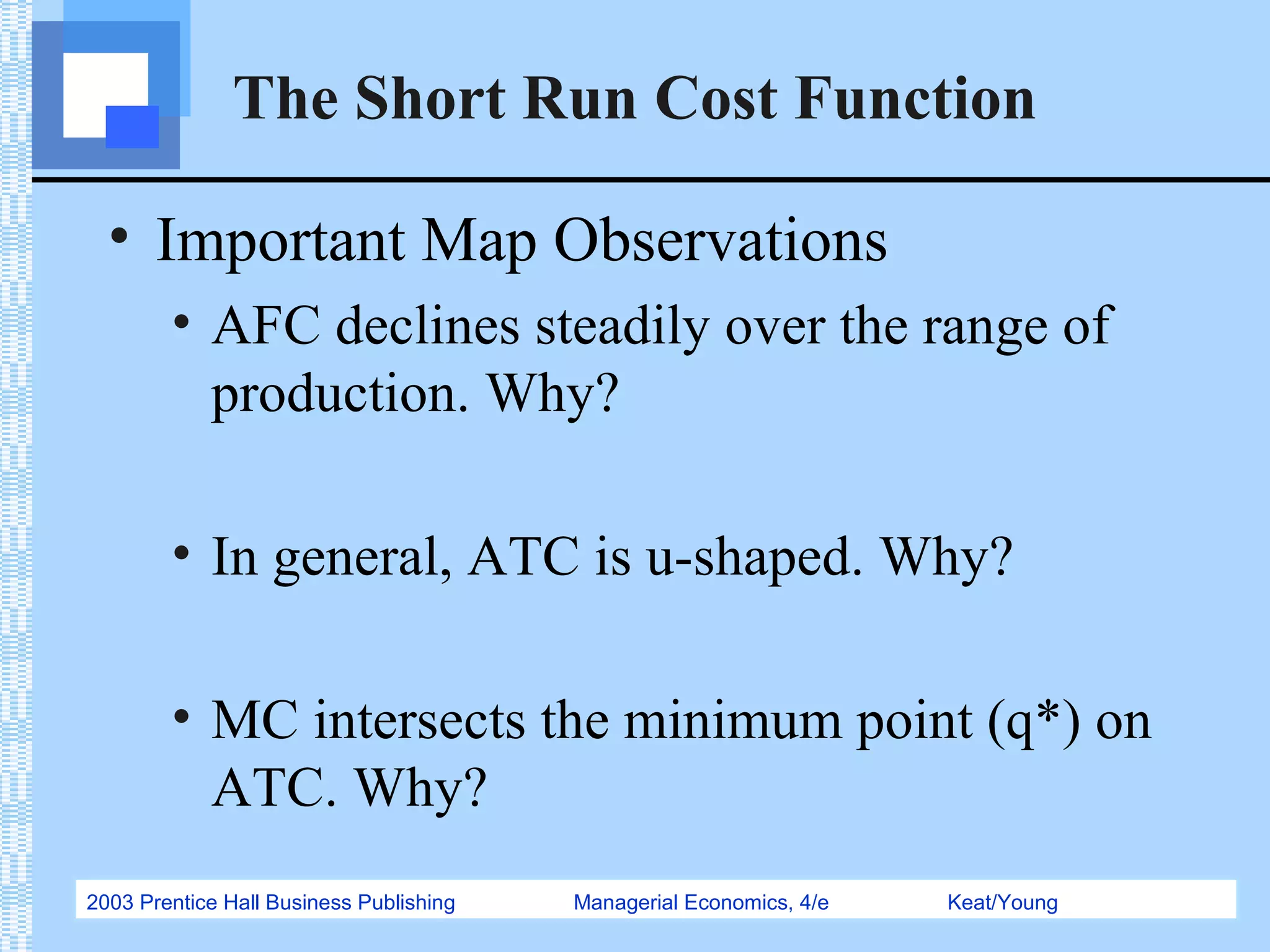 2003 Prentice Hall Business Publishing Managerial Economics, 4/e Keat/Young
The Short Run Cost Function
• Important Map Observations
• AFC declines steadily over the range of
production. Why?
• In general, ATC is u-shaped. Why?
• MC intersects the minimum point (q*) on
ATC. Why?
 