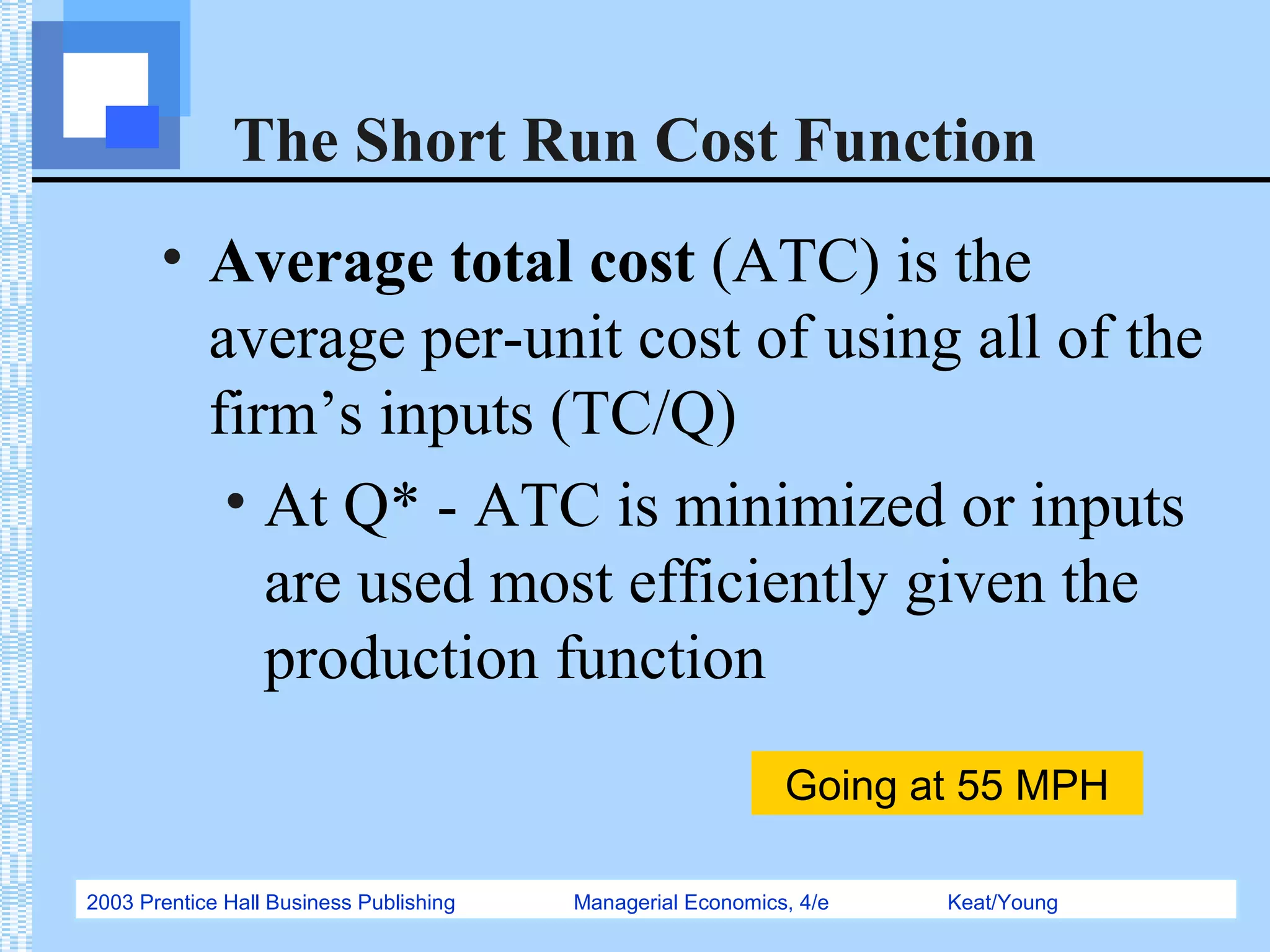 2003 Prentice Hall Business Publishing Managerial Economics, 4/e Keat/Young
The Short Run Cost Function
• Average total cost (ATC) is the
average per-unit cost of using all of the
firm’s inputs (TC/Q)
• At Q* - ATC is minimized or inputs
are used most efficiently given the
production function
Going at 55 MPH
 