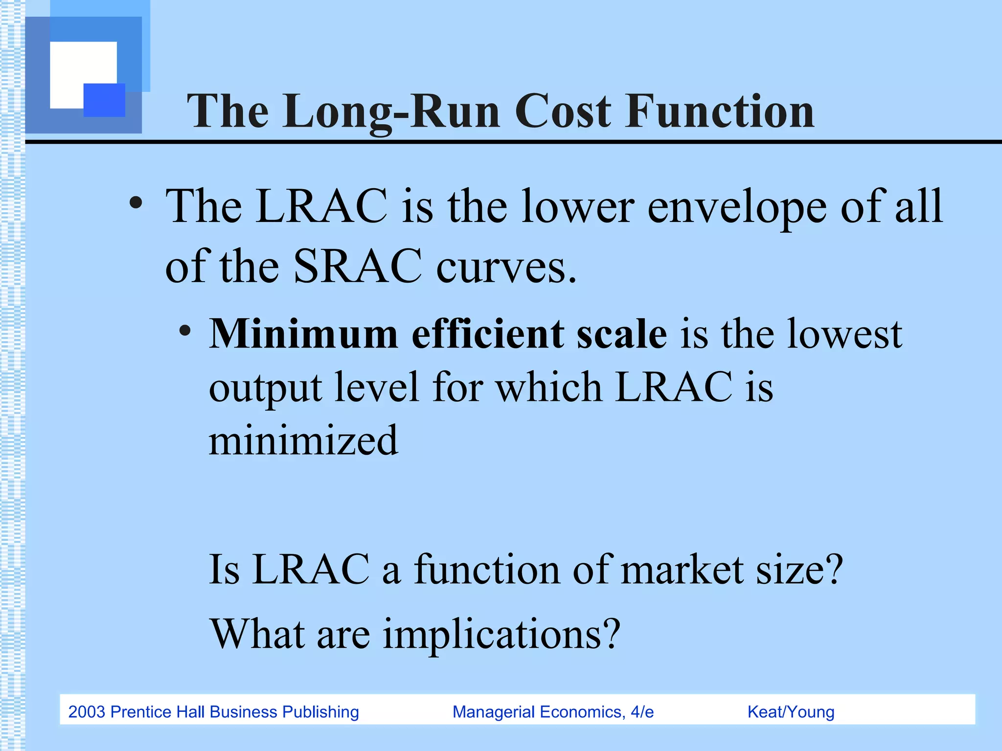 2003 Prentice Hall Business Publishing Managerial Economics, 4/e Keat/Young
The Long-Run Cost Function
• The LRAC is the lower envelope of all
of the SRAC curves.
• Minimum efficient scale is the lowest
output level for which LRAC is
minimized
Is LRAC a function of market size?
What are implications?
 