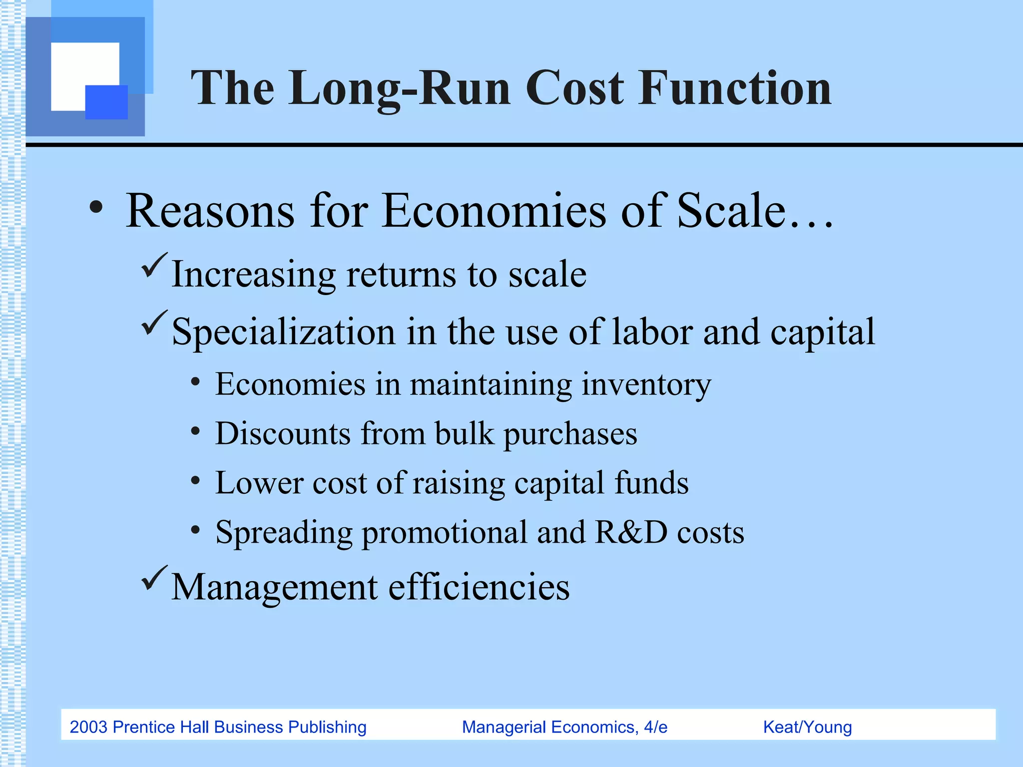 2003 Prentice Hall Business Publishing Managerial Economics, 4/e Keat/Young
The Long-Run Cost Function
• Reasons for Economies of Scale…
Increasing returns to scale
Specialization in the use of labor and capital
• Economies in maintaining inventory
• Discounts from bulk purchases
• Lower cost of raising capital funds
• Spreading promotional and R&D costs
Management efficiencies
 