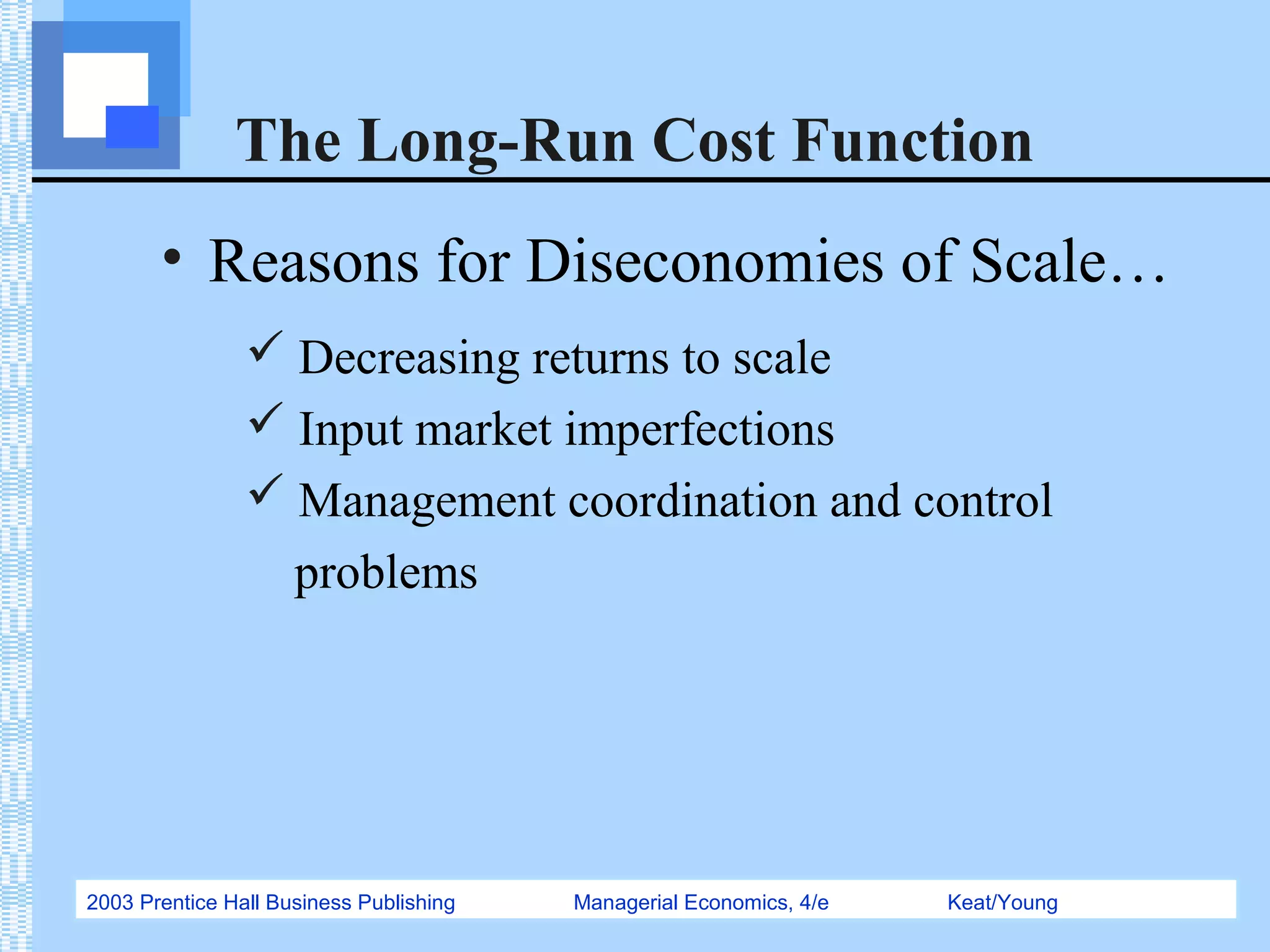 2003 Prentice Hall Business Publishing Managerial Economics, 4/e Keat/Young
The Long-Run Cost Function
• Reasons for Diseconomies of Scale…
 Decreasing returns to scale
 Input market imperfections
 Management coordination and control
problems
 