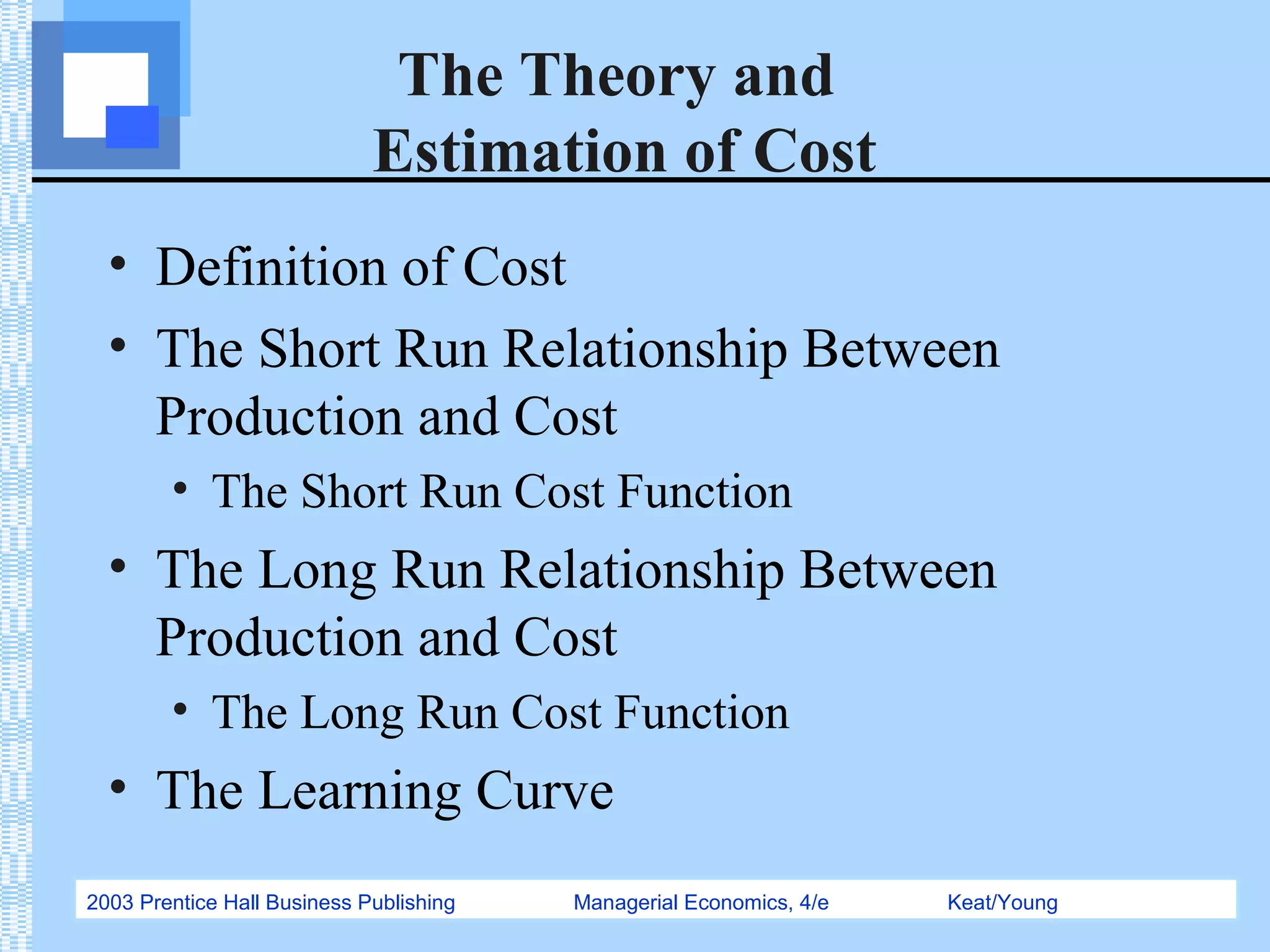 2003 Prentice Hall Business Publishing Managerial Economics, 4/e Keat/Young
The Theory and
Estimation of Cost
• Definition of Cost
• The Short Run Relationship Between
Production and Cost
• The Short Run Cost Function
• The Long Run Relationship Between
Production and Cost
• The Long Run Cost Function
• The Learning Curve
 