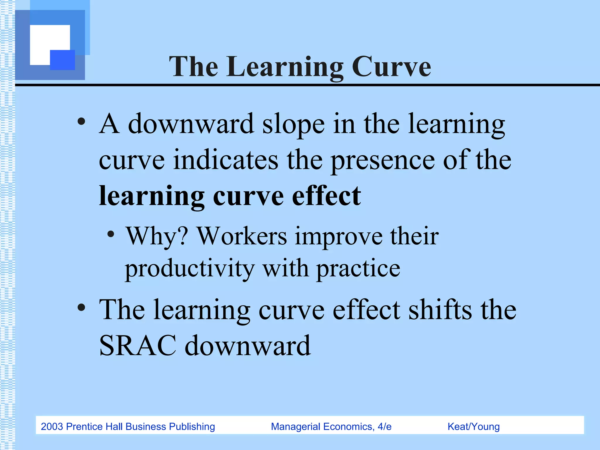 2003 Prentice Hall Business Publishing Managerial Economics, 4/e Keat/Young
The Learning Curve
• A downward slope in the learning
curve indicates the presence of the
learning curve effect
• Why? Workers improve their
productivity with practice
• The learning curve effect shifts the
SRAC downward
 