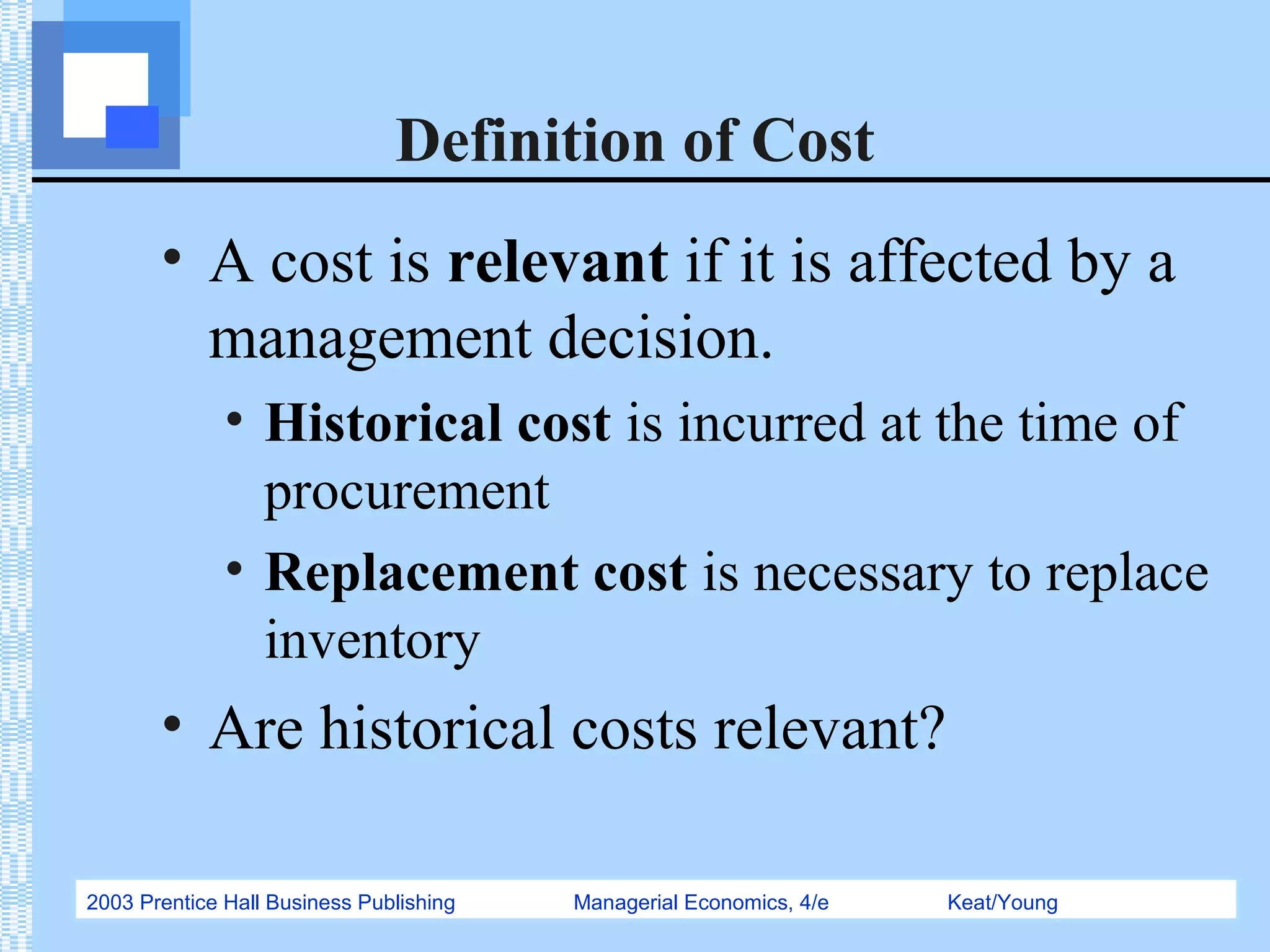 2003 Prentice Hall Business Publishing Managerial Economics, 4/e Keat/Young
Definition of Cost
• A cost is relevant if it is affected by a
management decision.
• Historical cost is incurred at the time of
procurement
• Replacement cost is necessary to replace
inventory
• Are historical costs relevant?
 