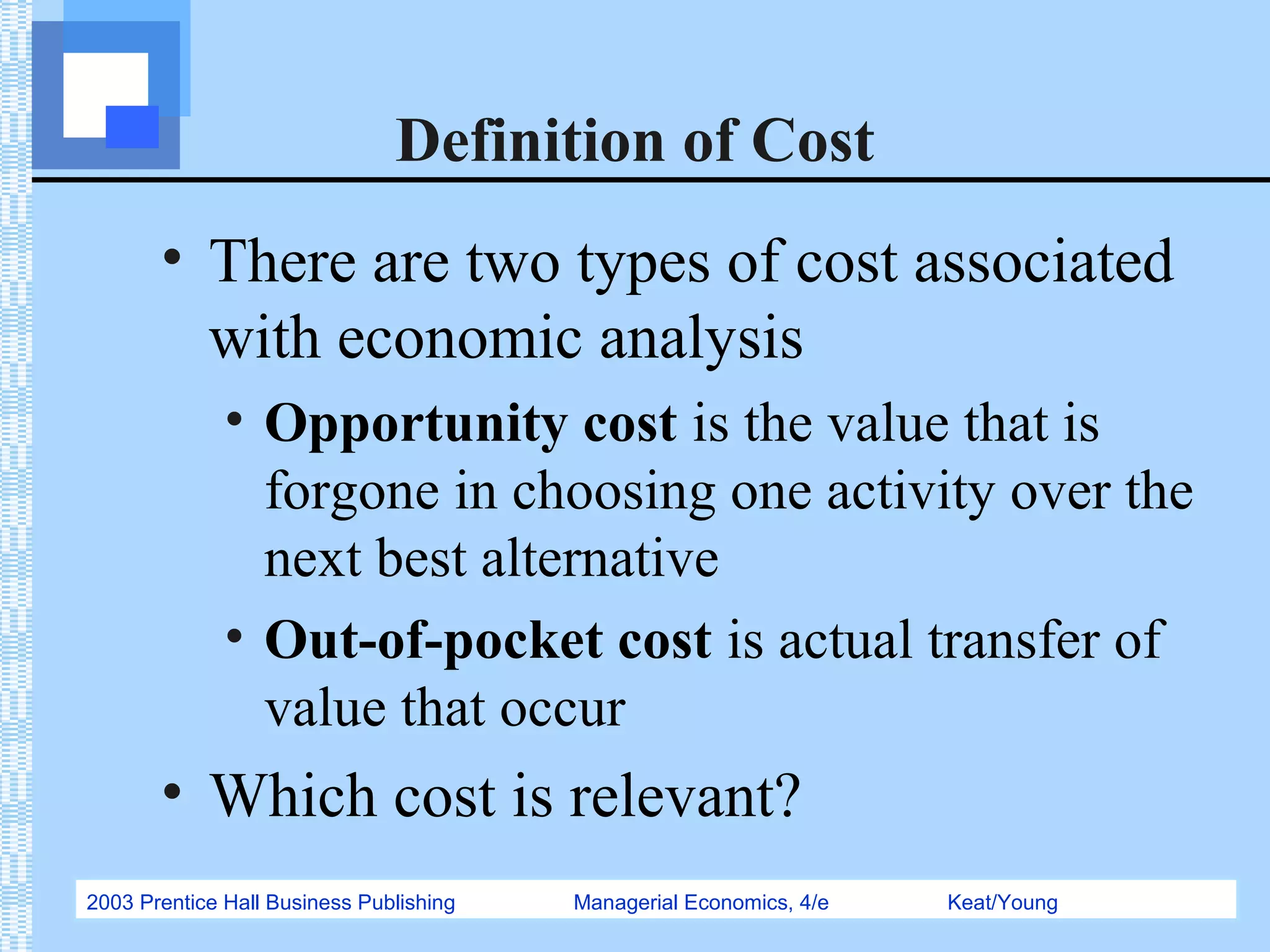 2003 Prentice Hall Business Publishing Managerial Economics, 4/e Keat/Young
Definition of Cost
• There are two types of cost associated
with economic analysis
• Opportunity cost is the value that is
forgone in choosing one activity over the
next best alternative
• Out-of-pocket cost is actual transfer of
value that occur
• Which cost is relevant?
 
