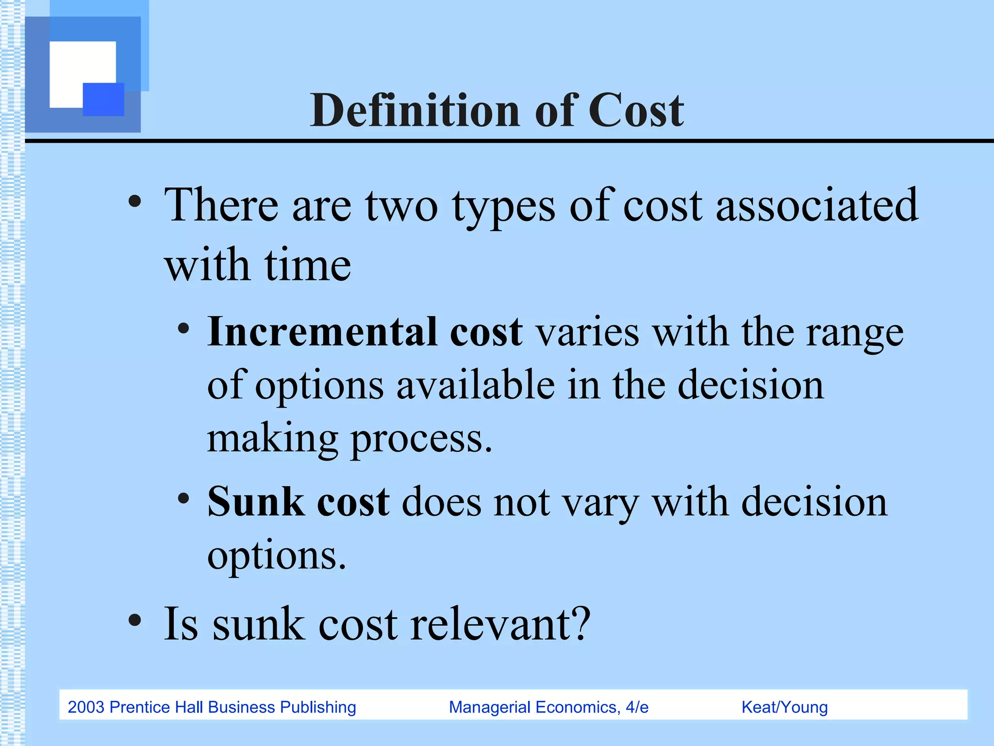 2003 Prentice Hall Business Publishing Managerial Economics, 4/e Keat/Young
Definition of Cost
• There are two types of cost associated
with time
• Incremental cost varies with the range
of options available in the decision
making process.
• Sunk cost does not vary with decision
options.
• Is sunk cost relevant?
 