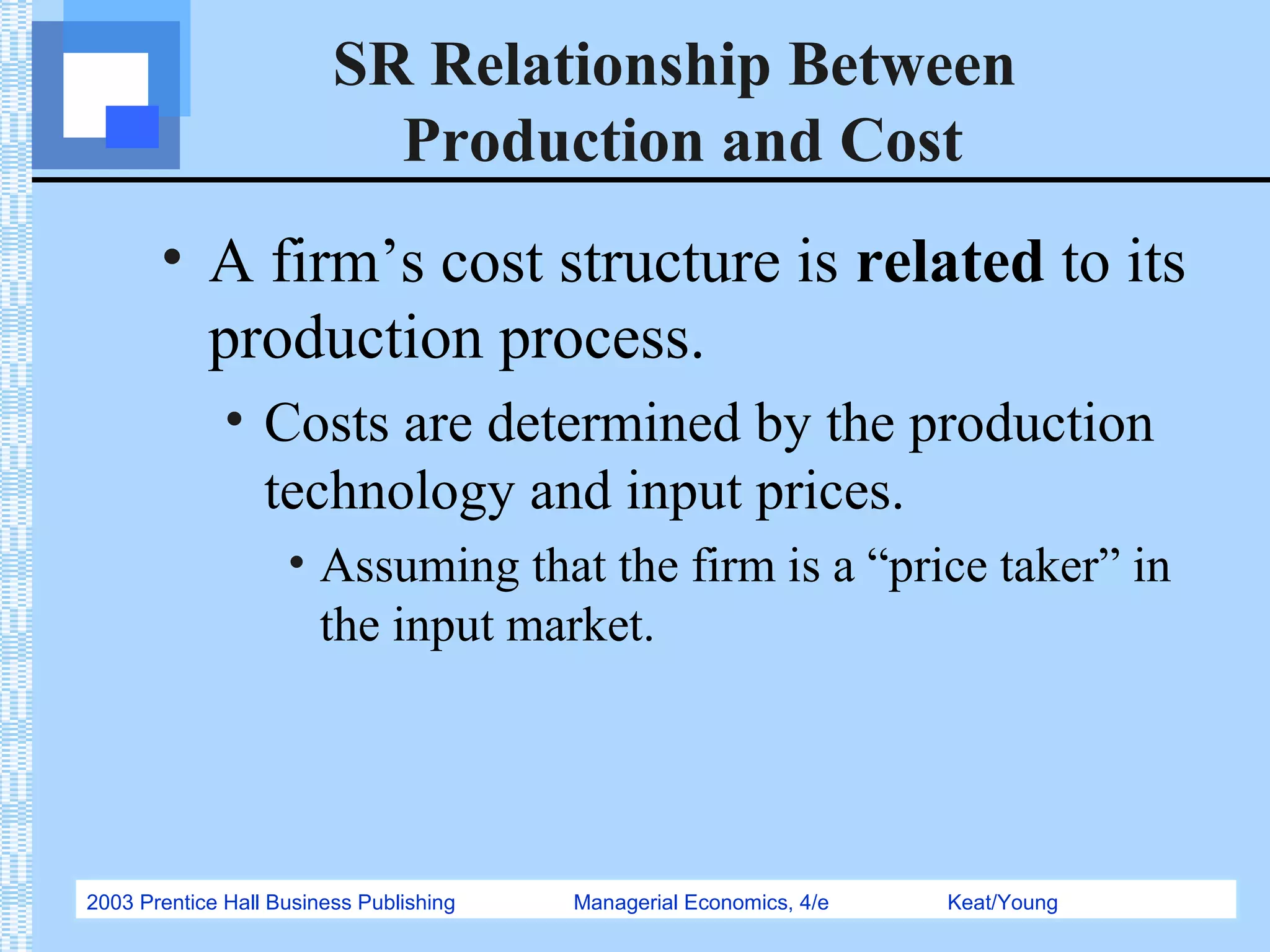 2003 Prentice Hall Business Publishing Managerial Economics, 4/e Keat/Young
SR Relationship Between
Production and Cost
• A firm’s cost structure is related to its
production process.
• Costs are determined by the production
technology and input prices.
• Assuming that the firm is a “price taker” in
the input market.
 