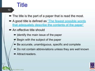 Title
10
 The title is the part of a paper that is read the most.
 A good title is defined as “The fewest possible words
that adequately describe the contents of the paper”
 An effective title should
 Identify the main issue of the paper
 Begin with the subject of the paper
 Be accurate, unambiguous, specific and complete
 Do not contain abbreviations unless they are well known
 Attractreaders.
 