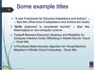 Some example titles
 “A new Framework for Dynamic Adaptations and Actions” --
-- Bad title (What kind of adaptations and actions are deals)
 “GoTo statement is considered harmful” -- Bad title:
Meaningless to non-computer science
 Tradeoff Between Execution Speedup and Reliability for
Compute Intensive Code Offloading in Mobile Device Cloud
– Good title
 A Prioritized Meta-Heuristic Algorithm for Virtual Machine
Migration in Mobile Cloud Computing – Good title
11
 