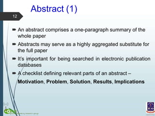 Abstract (1)
 An abstract comprises a one-paragraph summary of the
whole paper
 Abstracts may serve as a highly aggregated substitute for
the full paper
 It’s important for being searched in electronic publication
databases
 A checklist defining relevant parts of an abstract –
Motivation, Problem, Solution, Results, Implications
12
 