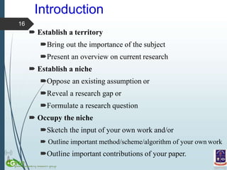 Introduction
 Establish a territory
Bring out the importance of the subject
Present an overview on current research
 Establish a niche
Oppose an existing assumption or
Reveal a research gap or
Formulate a research question
 Occupy the niche
Sketch the input of your own work and/or
 Outline important method/scheme/algorithm of your own work
Outline important contributions of your paper.
16
 