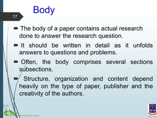 Body
sections
answers to questions and problems.
 Often, the body comprises several
subsections.
 Structure, organization and content depend
heavily on the type of paper, publisher and the
creativity of the authors.
17
 The body of a paper contains actual research
done to answer the research question.
 It should be written in detail as it unfolds
 