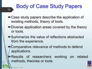 Body of Case Study Papers
Case study papers describe the application of
existing methods, theory of tools.
Diverse application areas covered by the theory
or tools.
Summarize the value of reflections abstracted
from the experience.
Comparative relevance of methods to defend
applications.
Results of researchers working on related
methods, theories or tools.
19
 