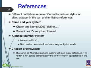 References
 Different publishers require different formats or styles for
citing a paper in the text and for listing references.
 Name and year system
 Check and Norris (2003) define .....“
 Sometimes it's very hard to read
 Alphabet numbersystem
 As reported in[4]
The reader needs to look back frequently to details
 Citation ordersystem
 The same as Ahphabet-number system with one major difference, The
ref list is not sorted alphabetically but in the order of appearance in the
text.
24
 