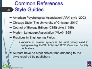 Common References
Style Guides
 American Psychological Association (APA) style -2003
 Chicago Style (The University of Chicago, 2010)
 Council of Biology Editors (CBE) style (1995)
 Modern Language Association (MLA)-1995
 Practices in Engineering Fields
Variation of number system is the most widely used in
springer-verlag LNCS, ACM and IEEE Computer Society
publications
 Authors have no other choice than adhering to the
style required by publishers
25
 