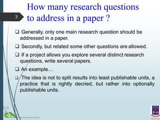 How many research questions
to address in a paper ?
 Generally, only one main research question should be
addressed in a paper.
 Secondly, but related some other questions are allowed.
 If a project allows you explore several distinct research
questions, write several papers.
 An example…
 The idea is not to split results into least publishable units, a
practice that is rightly decried, but rather into optionally
publishable units.
3
 