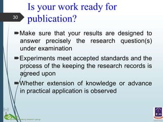 Is your work ready for
publication?
Make sure that your results are designed to
answer precisely the research question(s)
under examination
Experiments meet accepted standards and the
process of the keeping the research records is
agreed upon
Whether extension of knowledge or advance
in practical application is observed
30
 