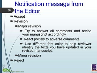 Notification message from
the Editor
Accept
Revision
Major revision
 Try to answer all comments and revise
your manuscript accordingly
 React politely to adverse comments
 Use different font color to help reviewer
identify the texts you have updated in your
revised manuscript.
Minor revision
Reject
38
 