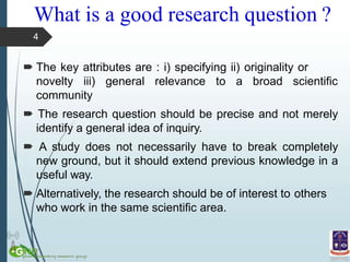 What is a good research question ?
 The key attributes are : i) specifying ii) originality or
novelty iii) general relevance to a broad scientific
community
 The research question should be precise and not merely
identify a general idea of inquiry.
 A study does not necessarily have to break completely
new ground, but it should extend previous knowledge in a
useful way.
 Alternatively, the research should be of interest to others
who work in the same scientific area.
4
 