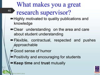 What makes you a great
research supervisor?
Highly motivated to quality publications and
knowledge
Clear understanding on the area and care
about student understanding
pushes
Flexible, contractual, respected and
approachable
Good sense of humor
Positivity and encouraging for students
Keep time and trust mutually
40
 