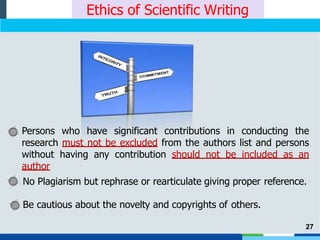Ethics of Scientific Writing
Persons who have significant contributions in conducting the
research must not be excluded from the authors list and persons
without having any contribution should not be included as an
author
No Plagiarism but rephrase or rearticulate giving proper reference.
Be cautious about the novelty and copyrights of others.
27
 