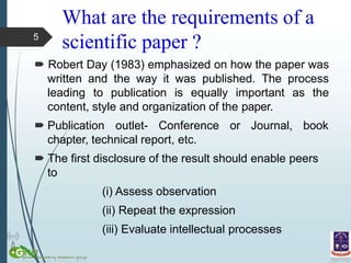 What are the requirements of a
scientific paper ?
 Robert Day (1983) emphasized on how the paper was
written and the way it was published. The process
leading to publication is equally important as the
content, style and organization of the paper.
 Publication outlet- Conference or Journal, book
chapter, technical report, etc.
 The first disclosure of the result should enable peers
to
(i) Assess observation
(ii) Repeat the expression
(iii) Evaluate intellectual processes
5
 