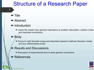 Structure of a Research Paper
 Leads the reader from general motivations to problem description, solution mode
and important contribution.
 Body
 Focus on right thematic scape and described research methods /theories /model
and any mathematical proofs.
 Results and Discussions
 Discussion of experimental aims to draw general conclusions
 References
7
 Title
 Abstract
 Introduction
 