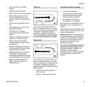MS 260, MS 260 C
brasileiro
9
– serrar somente com rotação
máxima
– observar a ponta do sabre
– evitar o corte com a ponta do sabre
– cortar galhos pequenos, muito
densos, matagal e brotos com
cuidado, pois a corrente pode ficar
presa
– nunca serrar mais galhos de uma
vez
– não trabalhar com o corpo muito
inclinado para frente
– não cortar com a máquina
posicionada acima da altura dos
ombros
– redobrar o cuidado ao introduzir o
sabre em um corte já iniciado
– utilizar a técnica do "entalhe",
somente se estiver seguro desse
procedimento
– observar a posição do tronco e as
forças que podem fechar a fenda do
corte e prender a corrente
– trabalhar somente com correntes
bem afiadas e corretamente
tensionadas. Distância do limitador
de profundidade não muito grande
– utilizar correntes redutoras de
rebote, bem como sabre com
cabeça pequena
Tração (A)
Se, ao serrar com a parte inferior do
sabre - de cima para baixo - a corrente
trancar ou encontrar um obstáculo firme
na madeira, a motosserra pode ser
puxada com violência na direção do
tronco. Para evitar isto, sempre manter
o batente de garras fixado na máquina.
Repulsão (B)
Se, ao serrar com a parte superior do
sabre - de baixo para cima - a corrente
trancar ou encontrar um obstáculo firme
na madeira, a motosserra pode ser
repulsada na direção do operador. Para
evitar o rebote:
– não prensar a parte superior do
sabre no corte
– não girar o sabre dentro do corte
É necessário redobrar a atenção
– com árvores inclinadas
– com troncos que foram cortados,
mas estão presos entre outras
árvores, ficando sob tensão
– em trabalhos com árvores
derrubadas por um temporal
Nos casos acima, não trabalhar com a
motosserra, e sim com guinchos ou
tratores.
Retirar galhos soltos e já cortados. Para
cortar o tronco em partes menores, levá-
lo para um local aberto.
Madeira morta (seca, podre) apresenta
um perigo especial, que não pode ser
medido. Um reconhecimento do perigo
neste caso, é muito difícil ou quase
impossível. Se detectado, usar
guinchos ou tratores.
Ao cortar nas proximidades de estradas,
trilhos de trem, cabos elétricos, etc., é
necessário redobrar a atenção. Se
necessário, informar órgãos
responsáveis como polícia, companhia
de energia elétrica ou serviços de
ferrovia.
001BA037KN
A
001BA038KN
B
 