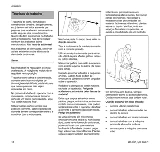 MS 260, MS 260 C
brasileiro
10
Trabalhos de corte, derrubada e
semelhantes (entalhe, desgalhamento,
etc.) devem ser feitos somente por
pessoas que receberam treinamento e
estão seguras dos procedimentos.
Quem não tem experiência no trabalho
com a motosserra, não deve realizar
nenhum dos trabalhos acima
mencionados. Alto risco de acidentes!
Nos trabalhos de derrubada, observar
as leis existentes sobre técnicas de
derrubada de árvores.
Serrar
Não trabalhar na regulagem de meia-
aceleração. A rotação do motor não é
regulável nesta posição.
Trabalhar com calma e concentração,
somente com boas condições de
iluminação e visibilidade, cuidando para
que outras pessoas não sejam
colocadas em risco.
No primeiro trabalho do operador com a
motosserra, recomenda-se treinar o
corte de um tronco num cavalete. Veja
"Ao cortar madeira fina".
Utilizar sabres curtos sempre que
possível: corrente, sabre e pinhão da
corrente devem corresponder entre si e
combinar com a motosserra.
Nenhuma parte do corpo deve estar na
direção do corte.
Tirar a motosserra da madeira somente
com a corrente girando.
Utilizar a máquina somente para serrar;
não utilizá-la para afastar galhos, raízes
ou outros objetos.
Não cortar galhos que estão suspensos
com a parte superior do sabre (de baixo
para cima).
Cuidado ao cortar arbustos e pequenas
árvores. Galhos finos podem se
enroscar na corrente e serem lançados
sobre o operador.
Redobrar a atenção ao cortar madeira
rachada ou quebrada. Perigo de
acidentes ocasionados pelas lascas de
madeira!
Evitar que corpos estranhos como
pedras, pregos, entre outros, entrem em
contato com a motosserra, pois podem
ser lançados sobre o operador, danificar
a corrente e também ocasionar rebote.
Perigo de acidentes!
Se uma corrente em movimento
encostar em uma pedra ou num objeto
duro, pode haver formação de faíscas,
podendo fazer com que materiais
facilmente inflamáveis possam pegar
fogo sob certas circunstâncias. Plantas
secas e capim também são facilmente
inflamáveis, principalmente em
temperaturas altas e secas. Se houver
perigo de incêndio, não utilizar a
motosserra nas proximidades de
material facilmente inflamável, plantas
secas ou capim. Verifcar junto aos
serviços florestais competentes, se
existe a possibilidade de um incêndio.
Em terrenos com declive, sempre
permanecer acima ou ao lado do tronco.
Cuidado com troncos que podem rolar.
Quando trabalhar em local elevado:
– sempre utilizar plataformas
– nunca trabalhar sobre escadas ou
dentro da árvore
– nunca trabalhar em locais instáveis
– nunca trabalhar com a máquina
acima da altura dos ombros
– nunca operar a máquina com uma
mão
Técnicas de trabalho
001BA082KN
001BA033KN
 