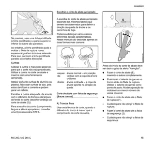MS 260, MS 260 C
brasileiro
15
Se possível, usar uma linha pontilhada.
A linha pontilhada e a parte superior e
inferior do sabre são paralelas.
Ao entalhar, a linha pontilhada ajuda a
moldar o filete de ruptura numa
espessura igual em toda sua extensão.
Para isso, conduzir a linha pontilhada
paralela ao entalhe direcional.
Cunhas
Colocar a cunha o mais cedo possível,
para que o corte não seja prejudicado.
Utilizar a cunha no corte de abate e
inserí-la com uma ferramenta
apropriada.
Utilizar somente cunhas de alumínio ou
plástico. Não usar cunhas de aço, pois
estas danificam a corrente e podem
gerar um rebote.
Escolher a cunha adequada, de acordo
com o diâmetro do tronco e da largura
da fenda do corte (escolher análogo ao
corte de abate (E)).
Para a escolha da cunha (comprimento,
largura e altura apropriada), consultar
uma Concessionária STIHL.
Escolher o corte de abate apropriado
A escolha do corte de abate apropriado
depende dos mesmos fatores que
devem ser observados para definir a
direção de queda da árvore e os
caminhos de fuga.
Podemos distinguir vários valores
diferentes dessas características.
Nesse manual são descritas apenas as
duas formas mais comuns:
Corte de abate com faixa de segurança
(árvore normal)
A) Troncos finos
Usar esta técnica de corte, quando o
diâmetro do tronco é menor que o
comprimento de corte do sabre.
Antes do início do corte de abate deve
ser dado o grito de alerta "Atenção!".
N Fazer o corte de abate (E),
inserindo o sabre completamente.
N Posicionar o batente de garras no
tronco atrás do filete de ruptura.
Utilizar o batente de garras como
ponto de apoio. Mudar a posição da
motosserra o menor número de
vezes possível.
N Fazer o corte de abate até o filete
de ruptura (1).
– Cuidado para não atingir o filete de
ruptura.
N Fazer o corte de abate até a faixa
de segurança (2).
– Cuidado para não atingir a faixa de
segurança.
001BA270KN
esquer-
da:
árvore normal – em posição
vertical com a copa da árvore
uniforme
direita: árvore inclinada – a copa da
árvore aponta na direção da
queda
001BA260KN
001BA261KN
1.
2.
 