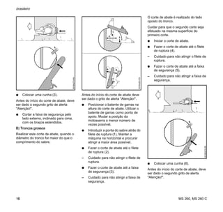 MS 260, MS 260 C
brasileiro
16
N Colocar uma cunha (3).
Antes do início do corte de abate, deve
ser dado o segundo grito de alerta
"Atenção!".
N Cortar a faixa de segurança pelo
lado externo, inclinado para cima,
com os braços estendidos.
B) Troncos grossos
Realizar este corte de abate, quando o
diâmetro do tronco for maior do que o
comprimento do sabre.
Antes do início do corte de abate deve
ser dado o grito de alerta "Atenção!".
N Posicionar o batente de garras na
altura do corte de abate. Utilizar o
batente de garras como ponto de
apoio. Mudar a posição da
motosserra o menor número de
vezes possível.
N Introduzir a ponta do sabre atrás do
filete de ruptura (1). Manter a
máquina na horizontal e procurar
atingir a maior área possível.
N Fazer o corte de abate até o filete
de ruptura (2).
– Cuidado para não atingir o filete de
ruptura.
N Fazer o corte de abate até a faixa
de segurança (3).
– Cuidado para não atingir a faixa de
segurança.
O corte de abate é realizado do lado
oposto do tronco.
Cuidar para que o segundo corte seja
efetuado na mesma superfície do
primeiro corte.
N Iniciar o corte de abate.
N Fazer o corte de abate até o filete
de ruptura (4).
– Cuidado para não atingir o filete de
ruptura.
N Fazer o corte de abate até a faixa
de segurança (5).
– Cuidado para não atingir a faixa de
segurança.
N Colocar uma cunha (6).
Antes do início do corte de abate, deve
ser dado o segundo grito de alerta
"Atenção!".
3.
001BA273KN
4.
001BA263KN
1.
2.
3.
5.
6.
001BA274KN
 