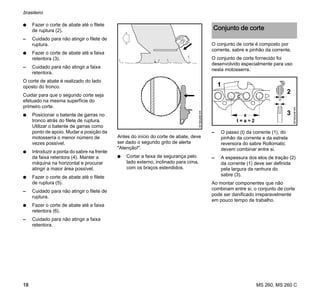 MS 260, MS 260 C
brasileiro
18
N Fazer o corte de abate até o filete
de ruptura (2).
– Cuidado para não atingir o filete de
ruptura.
N Fazer o corte de abate até a faixa
retentora (3).
– Cuidado para não atingir a faixa
retentora.
O corte de abate é realizado do lado
oposto do tronco.
Cuidar para que o segundo corte seja
efetuado na mesma superfície do
primeiro corte.
N Posicionar o batente de garras no
tronco atrás do filete de ruptura.
Utilizar o batente de garras como
ponto de apoio. Mudar a posição da
motosserra o menor número de
vezes possível.
N Introduzir a ponta do sabre na frente
da faixa retentora (4). Manter a
máquina na horizontal e procurar
atingir a maior área possível.
N Fazer o corte de abate até o filete
de ruptura (5).
– Cuidado para não atingir o filete de
ruptura.
N Fazer o corte de abate até a faixa
retentora (6).
– Cuidado para não atingir a faixa
retentora.
Antes do início do corte de abate, deve
ser dado o segundo grito de alerta
"Atenção!".
N Cortar a faixa de segurança pelo
lado externo, inclinado para cima,
com os braços estendidos.
O conjunto de corte é composto por
corrente, sabre e pinhão da corrente.
O conjunto de corte fornecido foi
desenvolvido especialmente para uso
nesta motosserra.
– O passo (t) da corrente (1), do
pinhão da corrente e da estrela
reversora do sabre Rollomatic
devem combinar entre si.
– A espessura dos elos de tração (2)
da corrente (1) deve ser definida
pela largura da ranhura do
sabre (3).
Ao montar componentes que não
combinam entre si, o conjunto de corte
pode ser danificado irreparavelmente
em pouco tempo de trabalho.001BA268KN
Conjunto de corte
001BA248KN
1
2
3a
 