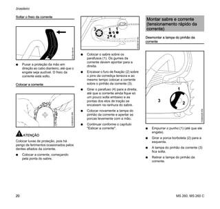 MS 260, MS 260 C
brasileiro
20
Soltar o freio da corrente
N Puxar a proteção da mão em
direção ao cabo dianteiro, até que o
engate seja audível. O freio da
corrente está solto.
Colocar a corrente
ATENÇÃO
Colocar luvas de proteção, pois há
perigo de ferimentos ocasionados pelos
dentes afiados da corrente.
N Colocar a corrente, começando
pela ponta do sabre.
N Colocar o sabre sobre os
parafusos (1). Os gumes da
corrente devem apontar para a
direita.
N Encaixar o furo de fixação (2) sobre
o pino da corrediça tensora e ao
mesmo tempo colocar a corrente
sobre o pinhão da corrente (3).
N Girar o parafuso (4) para a direita,
até que a corrente ainda fique só
um pouco solta embaixo e as
pontas dos elos de tração se
encaixem na ranhura do sabre.
N Colocar novamente a tampa do
pinhão da corrente e apertar as
porcas levemente com a mão.
N Continuar conforme o capítulo
"Esticar a corrente".
Desmontar a tampa do pinhão da
corrente
N Empurrar o punho (1) (até que ele
engate).
N Girar a porca borboleta (2) para a
esquerda.
N A tampa do pinhão da corrente (3)
fica solta.
N Retirar a tampa do pinhão da
corrente.
001BA186KN143BA003KN
3 11
2 4
001BA187KN
Montar sabre e corrente
(tensionamento rápido da
corrente)
2
1
133BA026KN
3
 