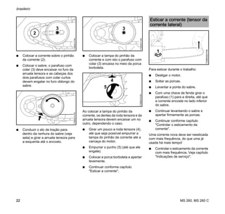 MS 260, MS 260 C
brasileiro
22
N Colocar a corrente sobre o pinhão
da corrente (2).
N Colocar o sabre; o parafuso com
colar (3) deve encaixar no furo da
arruela tensora e as cabeças dos
dois parafusos com colar curtos
devem engatar no furo oblongo do
sabre.
N Conduzir o elo de tração para
dentro da ranhura do sabre (veja
seta) e girar a arruela tensora para
a esquerda até o encosto.
N Colocar a tampa do pinhão da
corrente e com isto o parafuso com
colar (3) encaixa no meio da porca
borboleta.
Ao colocar a tampa do pinhão da
corrente, os dentes da roda tensora e da
arruela tensora devem encaixar um no
outro, dependendo o caso.
N Girar um pouco a roda tensora (4),
até que seja possível empurrar a
tampa do pinhão da corrente até a
carcaça do motor.
N Empurrar o punho (5) (até que ele
engate).
N Colocar a porca borboleta e apertar
levemente.
N Continuar conforme capítulo
"Esticar a corrente".
Para esticar durante o trabalho:
N Desligar o motor.
N Soltar as porcas.
N Levantar a ponta do sabre.
N Com uma chave de fenda girar o
parafuso (1) para a direita, até que
a corrente encoste no lado inferior
do sabre.
N Continuar levantando o sabre e
apertar firmemente as porcas.
N Continuar conforme capítulo
"Controlar o esticamento da
corrente".
Uma corrente nova deve ser reesticada
com mais frequência, do que uma já
usada há mais tempo!
N Controlar o esticamento da corrente
com mais frequência. Veja capítulo
"Indicações de serviço".
3
2
172BA012KN172BA013KN
3
172BA014KN
5
4
172BA015KN
Esticar a corrente (tensor da
corrente lateral)
1
133BA024KN
 