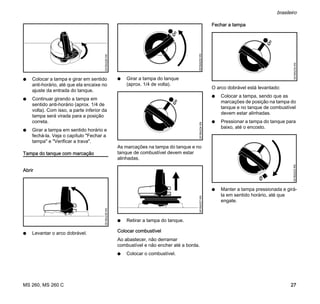 MS 260, MS 260 C
brasileiro
27
N Colocar a tampa e girar em sentido
anti-horário, até que ela encaixe no
ajuste da entrada do tanque.
N Continuar girando a tampa em
sentido anti-horário (aprox. 1/4 de
volta). Com isso, a parte inferior da
tampa será virada para a posição
correta.
N Girar a tampa em sentido horário e
fechá-la. Veja o capítulo "Fechar a
tampa" e "Verificar a trava".
Tampa do tanque com marcação
Abrir
N Levantar o arco dobrável.
N Girar a tampa do tanque
(aprox. 1/4 de volta).
As marcações na tampa do tanque e no
tanque de combustível devem estar
alinhadas.
N Retirar a tampa do tanque.
Colocar combustível
Ao abastecer, não derramar
combustível e não encher até a borda.
N Colocar o combustível.
Fechar a tampa
O arco dobrável está levantado:
N Colocar a tampa, sendo que as
marcações de posição na tampa do
tanque e no tanque de combustível
devem estar alinhadas.
N Pressionar a tampa do tanque para
baixo, até o encosto.
N Manter a tampa pressionada e girá-
la em sentido horário, até que
engate.
001BA226KN001BA236KN
001BA232KN001BA234KN001BA237KN
001BA234KN001BA233KN
 